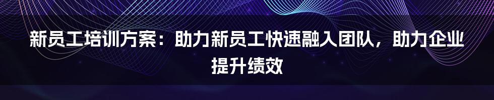 新员工培训方案：助力新员工快速融入团队，助力企业提升绩效