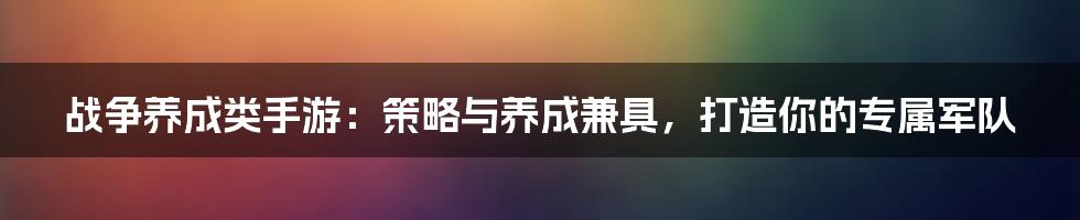 战争养成类手游：策略与养成兼具，打造你的专属军队