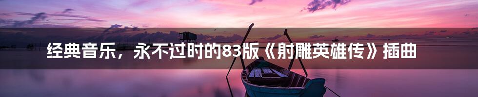 经典音乐，永不过时的83版《射雕英雄传》插曲