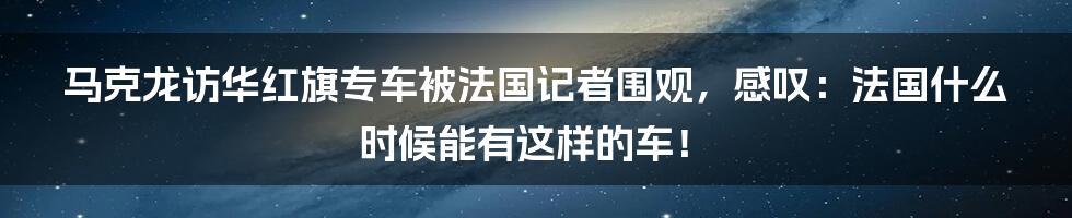 马克龙访华红旗专车被法国记者围观，感叹：法国什么时候能有这样的车！