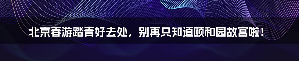 北京春游踏青好去处，别再只知道颐和园故宫啦！