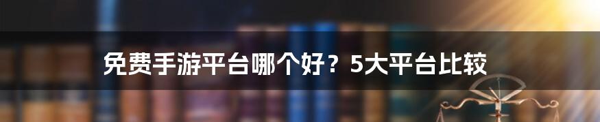 免费手游平台哪个好？5大平台比较