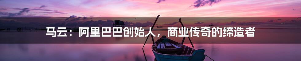 马云：阿里巴巴创始人，商业传奇的缔造者