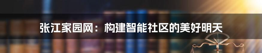 张江家园网：构建智能社区的美好明天