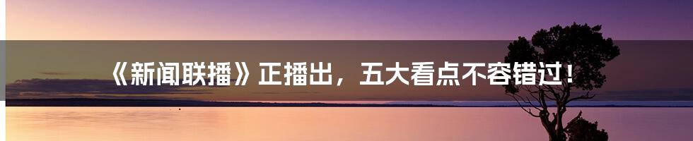 《新闻联播》正播出，五大看点不容错过！