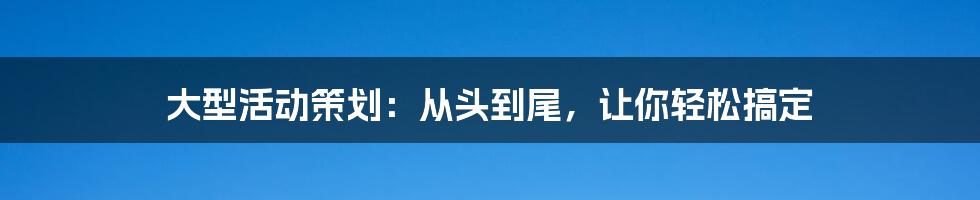 大型活动策划：从头到尾，让你轻松搞定