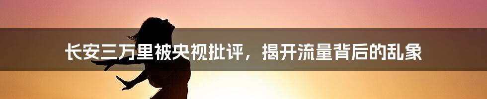 长安三万里被央视批评，揭开流量背后的乱象