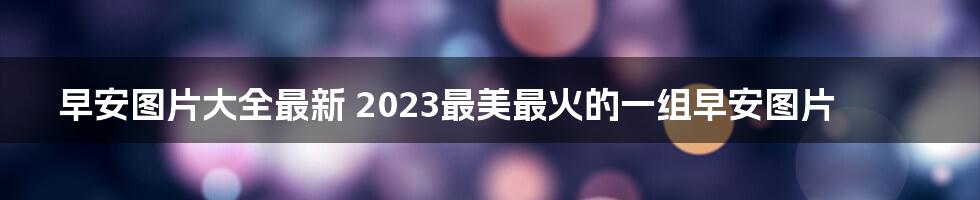 早安图片大全最新 2023最美最火的一组早安图片