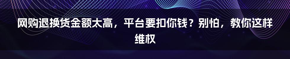 网购退换货金额太高，平台要扣你钱？别怕，教你这样维权