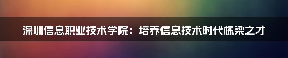 深圳信息职业技术学院：培养信息技术时代栋梁之才