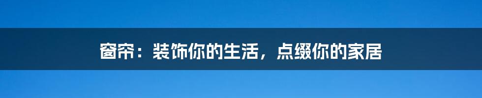 窗帘：装饰你的生活，点缀你的家居