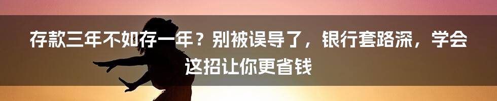 存款三年不如存一年？别被误导了，银行套路深，学会这招让你更省钱