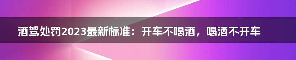 酒驾处罚2023最新标准：开车不喝酒，喝酒不开车