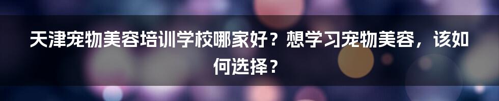 天津宠物美容培训学校哪家好？想学习宠物美容，该如何选择？