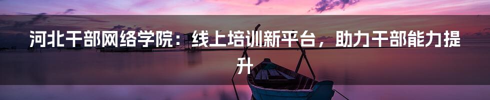 河北干部网络学院：线上培训新平台，助力干部能力提升