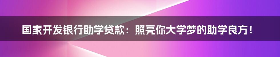 国家开发银行助学贷款：照亮你大学梦的助学良方！