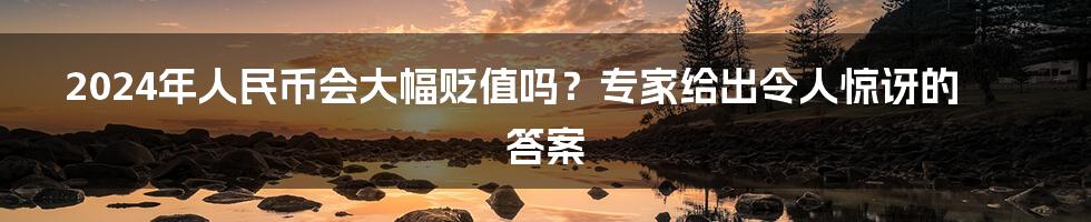 2024年人民币会大幅贬值吗？专家给出令人惊讶的答案