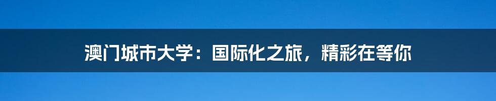 澳门城市大学：国际化之旅，精彩在等你