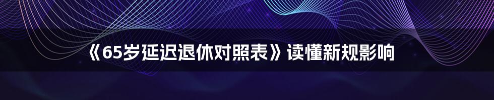 《65岁延迟退休对照表》读懂新规影响