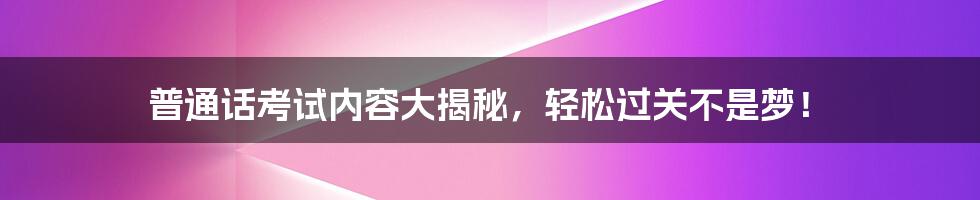 普通话考试内容大揭秘，轻松过关不是梦！