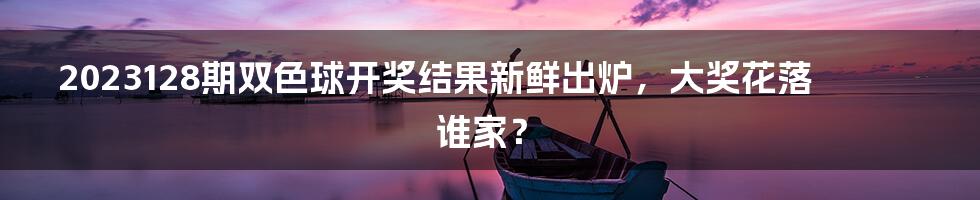 2023128期双色球开奖结果新鲜出炉，大奖花落谁家？