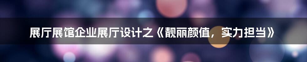 展厅展馆企业展厅设计之《靓丽颜值，实力担当》