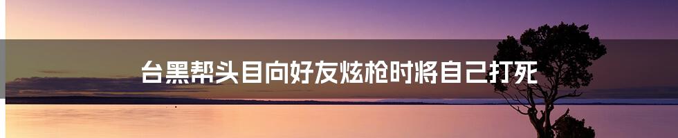 台黑帮头目向好友炫枪时将自己打死