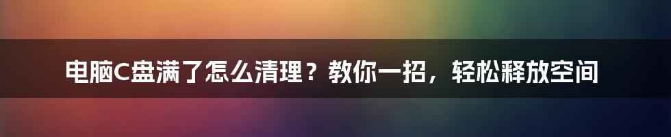 电脑C盘满了怎么清理？教你一招，轻松释放空间