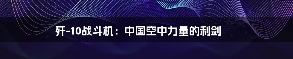 歼-10战斗机：中国空中力量的利剑