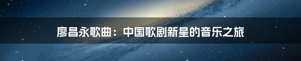 廖昌永歌曲：中国歌剧新星的音乐之旅