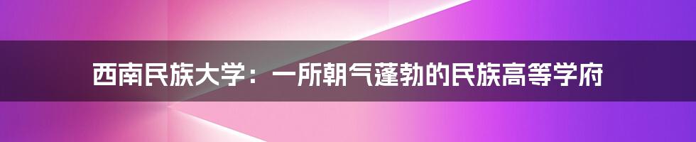 西南民族大学：一所朝气蓬勃的民族高等学府