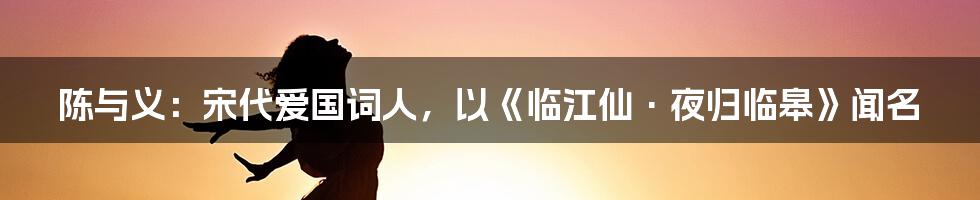 陈与义：宋代爱国词人，以《临江仙·夜归临皋》闻名