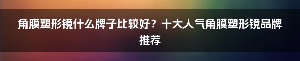 角膜塑形镜什么牌子比较好？十大人气角膜塑形镜品牌推荐