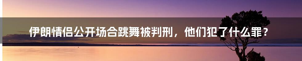 伊朗情侣公开场合跳舞被判刑，他们犯了什么罪？