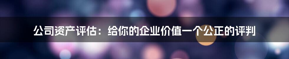 公司资产评估：给你的企业价值一个公正的评判