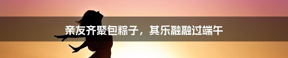 亲友齐聚包粽子，其乐融融过端午