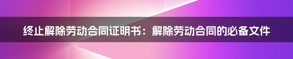 终止解除劳动合同证明书：解除劳动合同的必备文件