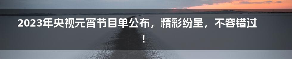 2023年央视元宵节目单公布，精彩纷呈，不容错过！