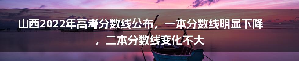 山西2022年高考分数线公布，一本分数线明显下降，二本分数线变化不大