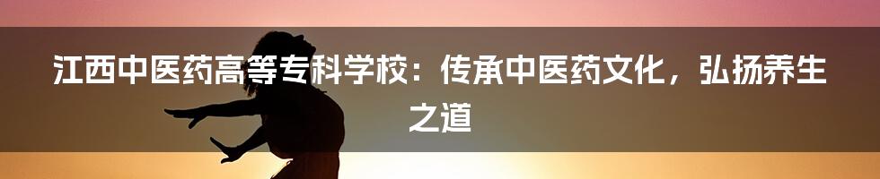 江西中医药高等专科学校：传承中医药文化，弘扬养生之道