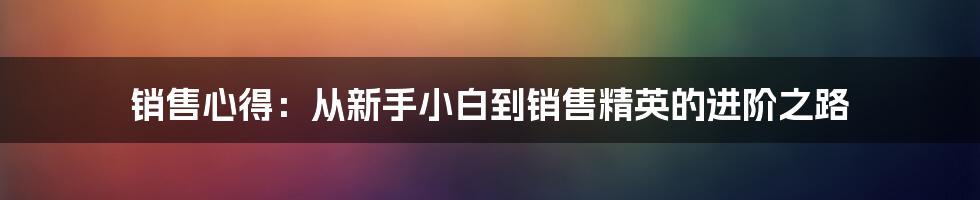 销售心得：从新手小白到销售精英的进阶之路