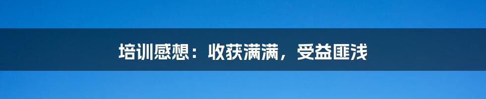 培训感想：收获满满，受益匪浅