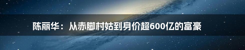 陈丽华：从赤脚村姑到身价超600亿的富豪