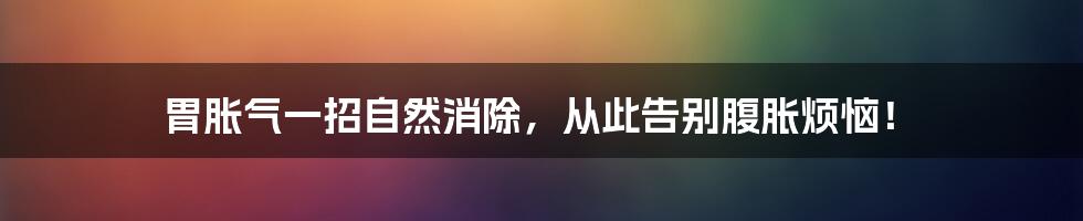 胃胀气一招自然消除，从此告别腹胀烦恼！