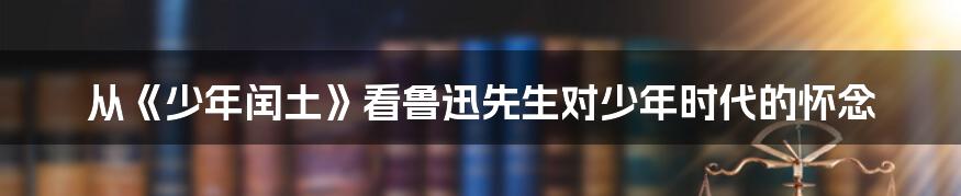 从《少年闰土》看鲁迅先生对少年时代的怀念