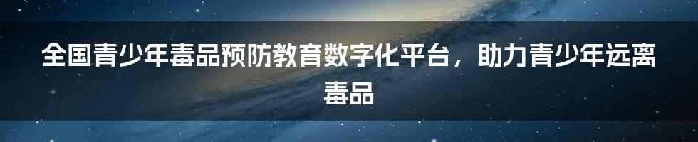 全国青少年毒品预防教育数字化平台，助力青少年远离毒品