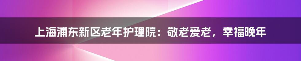 上海浦东新区老年护理院：敬老爱老，幸福晚年