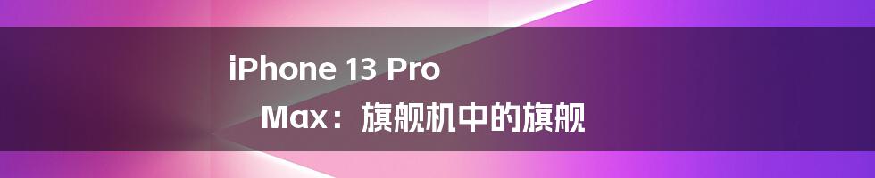 iPhone 13 Pro Max：旗舰机中的旗舰