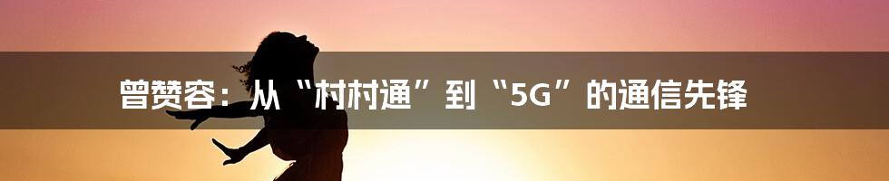 曾赞容：从“村村通”到“5G”的通信先锋