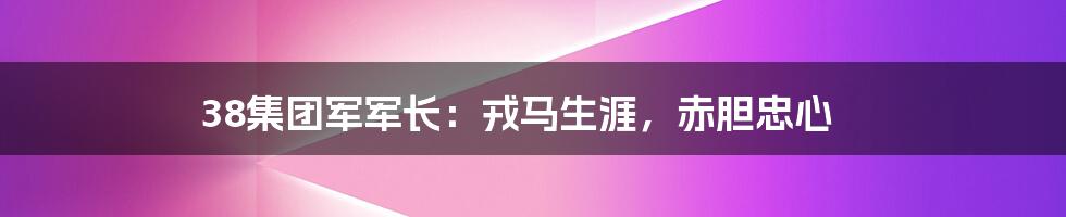 38集团军军长：戎马生涯，赤胆忠心